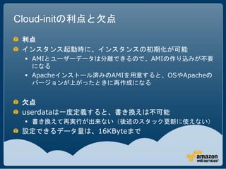 Cloud-initの利点と欠点
 利点
 インスタンス起動時に、インスタンスの初期化が可能
  AMIとユーザーデータは分離できるので、AMIの作り込みが不要
   になる
  Apacheインストール済みのAMIを用意すると、OSやApacheの
   バージョンが上がったときに再作成になる


 欠点
 userdataは一度定義すると、書き換えは不可能
  書き換えて再実行が出来ない（後述のスタック更新に使えない）
 設定できるデータ量は、16KByteまで
 