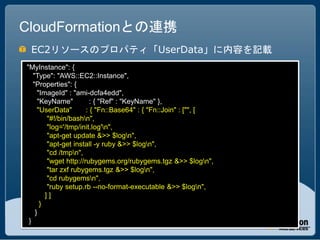 CloudFormationとの連携
 EC2リソースのプロパティ「UserData」に内容を記載
"MyInstance": {
   "Type": "AWS::EC2::Instance",
   "Properties": {
     "ImageId" : "ami-dcfa4edd",
     "KeyName"          : { "Ref" : "KeyName" },
     "UserData"       : { "Fn::Base64" : { "Fn::Join" : ["", [
        "#!/bin/bashn",
        "log='/tmp/init.log'n",
        "apt-get update &>> $logn",
        "apt-get install -y ruby &>> $logn",
        "cd /tmpn",
        "wget http://rubygems.org/rubygems.tgz &>> $logn",
        "tar zxf rubygems.tgz &>> $logn",
        "cd rubygemsn",
        "ruby setup.rb --no-format-executable &>> $logn",
        ]]
      }
    }
 }
 