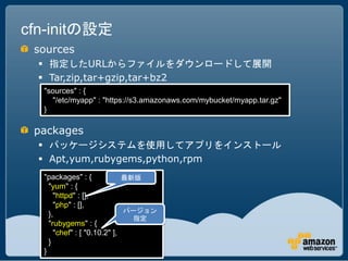 cfn-initの設定
 sources
   指定したURLからファイルをダウンロードして展開
   Tar,zip,tar+gzip,tar+bz2
  "sources" : {
    "/etc/myapp" : "https://s3.amazonaws.com/mybucket/myapp.tar.gz"
  }

 packages
   パッケージシステムを使用してアプリをインストール
   Apt,yum,rubygems,python,rpm
  "packages" : {             最新版
    "yum" : {
      "httpd" : [],
      "php" : [],
                             バージョン
    },
                               指定
    "rubygems" : {
      "chef" : [ "0.10.2" ],
    }
  }
 