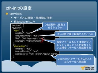 cfn-initの設定
 services
   サービスの起動・再起動の指定
   現在sysvinitのみ
  "services" : {                         OS起動時に起動さ
   "sysvinit" : {                          せるかどうか
    "nginx" : {
      "enabled" : "true",
                                                    cfn-init終了後に起動するかどうか
      "ensureRunning" : "true",
      "files" : ["/etc/nginx/nginx.conf"],
      "sources" : ["/var/www/html"]
                                                    設定ファイルもしくは指定ディ
    },
    "php-fastcgi" : {
                                                    レクトリのファイルが変わって
      "enabled" : "true",                           いた場合にサービス再起動する
      "ensureRunning" : "true",
      "packages" : { "yum" : ["php", "spawn-fcgi"] }
    }
  }                                                  Cfg-initでパッケージを入れてい
                                              たらサービス再起動
 