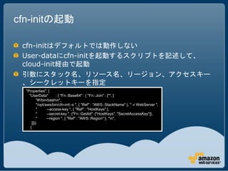cfn-initの起動

 cfn-initはデフォルトでは動作しない
 User-dataにcfn-initを起動するスクリプトを記述して、
 cloud-init経由で起動
 引数にスタック名、リソース名、リージョン、アクセスキー
 、シークレットキーを指定
  "Properties": {
    "UserData"         : { "Fn::Base64" : { "Fn::Join" : ["", [
          "#!/bin/bashn",
          "/opt/aws/bin/cfn-init -s ", { "Ref" : "AWS::StackName" }, " -r WebServer ",
          "      --access-key ", { "Ref" : "HostKeys" },
          "      --secret-key ", {"Fn::GetAtt": ["HostKeys", "SecretAccessKey"]},
          "      --region ", { "Ref" : "AWS::Region" }, "n",
      ]]}}
     }
 