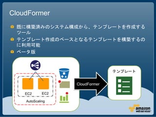 CloudFormer
 既に構築済みのシステム構成から、テンプレートを作成する
 ツール
 テンプレート作成のベースとなるテンプレートを構築するの
 に利用可能
 ベータ版



                                 テンプレート


                   CloudFormer

    EC2      EC2

    AutoScaling
 