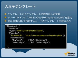 入れ子テンプレート

 テンプレートからテンプレートの呼び出しが可能
 リソースタイプに “AWS::CloudFormation::Stack“を指定
 TemplateURLを指定すると、そのテンプレートを読み込み

"Resources" : {
  "WebServer" : {
    "Type" : "AWS::CloudFormation::Stack",
   "Properties" : {
     "TemplateURL" : “https://s3.amazonaws.com/hoge.template" ]]},
     "Parameters" : {
       "KeyName" :       { "Ref" : "KeyName" },
       "InstanceType" : { "Ref" : "InstanceType"},
   }
 },
 