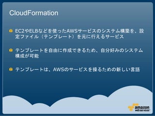 CloudFormation

 EC2やELBなどを使ったAWSサービスのシステム構築を、設
 定ファイル（テンプレート）を元に行えるサービス

 テンプレートを自由に作成できるため、自分好みのシステム
 構成が可能

 テンプレートは、AWSのサービスを操るための新しい言語
 
