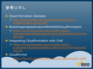 参考ＵＲＬ
Cloud Formation Samples
  http://aws.amazon.com/jp/cloudformation/aws-
   cloudformation-templates/
BootstrappingApplicationsWithAWSCloudFormation
  https://s3.amazonaws.com/cloudformation-
   examples/BoostrappingApplicationsWithAWSCloudForma
   tion.pdf
Integrating CloudFormation with Chef
  https://s3.amazonaws.com/cloudformation-
   examples/IntegratingAWSCloudFormationWithOpscodeC
   hef.pdf
CloudFormer
  https://forums.aws.amazon.com/ann.jspa?annID=1048
 
