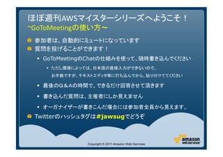 ほぼ週刊AWSマイスターシリーズへようこそ！
~GoToMeetingの使い方～
 参加者は、自動的にミュートになっています
 質問を投げることができます！
   GoToMeetingのChatの仕組みを使って、随時書き込んでください
     ただし環境によっては、日本語の直接入力ができないので、
     お手数ですが、テキストエディタ等に打ち込んでから、貼り付けててください

   最後のＱ＆Ａの時間で、できるだけ回答させて頂きます

   書き込んだ質問は、主催者にしか見えません

   オーガナイザーが書きこんだ場合には参加者全員から見えます。
 Twitterのハッシュタグは#jawsugでどうぞ



              Copyright © 2011 Amazon Web Services
 
