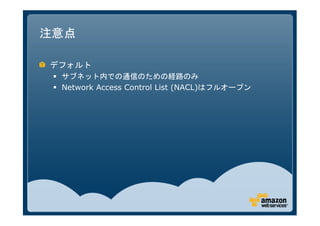 注意点

デフォルト
 サブネット内での通信のための経路のみ
 Network Access Control List (NACL)はフルオープン
 