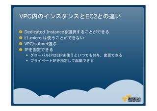 VPC内のインスタンスとEC2との違い

Dedicated Instanceを選択することができる
t1.micro は使うことができない
VPC/subnet選ぶ
IPを固定できる
  グローバルIPはEIPを使うといつでも付与、変更できる
  プライベートIPを指定して起動できる
 