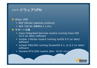 ハードウェアVPN

IPsec VPN
  BGP (Border gateway protocol)
  AES 128 bit の暗号化トンネル
サポート対象
  Cisco Integrated Services routers running Cisco IOS
  12.4 (or later) software
  Juniper J-Series routers running JunOS 9.5 (or later)
  software
  Juniper SSG/ISG running ScreenOS 6.1, or 6.2 (or later)
  software
  Yamaha RTX1200 routers (Rev. 10.01.16+)
 