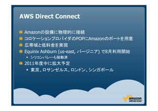 AWS Direct Connect

 Amazonの設備に物理的に接続
 コロケーションプロバイダのPOPにAmazonのポートを用意
 広帯域と低料金を実現
 Equinix Ashburn (us-east, バージニア) で8月利用開始
   シリコンバレーも稼働済
 2011年度中に拡大予定
   東京、ロサンゼルス、ロンドン、シンガポール
 