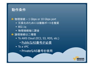 動作条件

物理接続 – 1 Gbps or 10 Gbps port
 冗長化のためには複数ポートを推奨
 802.1q
 物理接続毎に課金
論理接続は二種類
 To AWS Cloud (EC2, S3, RDS, etc.)
   • PublicなAS番号が必要
  To a VPC
   • PrivateなAS番号を使用
 