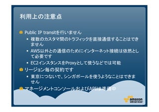 利用上の注意点

Public IP transitを行いません
  複数のカスタマ間のトラフィックを直接通信することはでき
  ません
  AWS以外との通信のためにインターネット接続は依然とし
  て必要です
  EC2インスタンスをProxyとして使うなどでは可能
リージョン毎の契約です
 東京につないで、シンガポールを使うようなことはできま
 せん
マネージメントコンソールおよびAPIは準備中


                                55
 