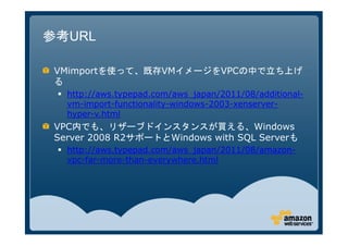 参考URL

 VMimportを使って、既存VMイメージをVPCの中で立ち上げ
 る
   http://aws.typepad.com/aws_japan/2011/08/additional-
   vm-import-functionality-windows-2003-xenserver-
   hyper-v.html
 VPC内でも、リザーブドインスタンスが買える、Windows
 Server 2008 R2サポートとWindows with SQL Serverも
   http://aws.typepad.com/aws_japan/2011/08/amazon-
   vpc-far-more-than-everywhere.html
 