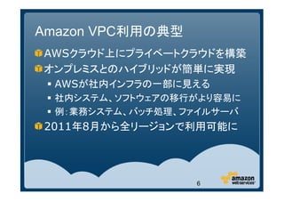 Amazon VPC利用の典型
AWSクラウド上にプライベートクラウドを構築
オンプレミスとのハイブリッドが簡単に実現
 AWSが社内インフラの一部に見える
 社内システム、ソフトウェアの移行がより容易に
 例：業務システム、バッチ処理、ファイルサーバ
2011年8月から全リージョンで利用可能に




                  6
 