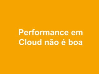 Performance em
Cloud não é boa
 