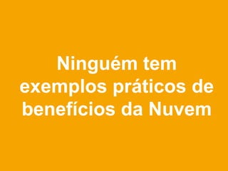 Ninguém tem
exemplos práticos de
benefícios da Nuvem
 