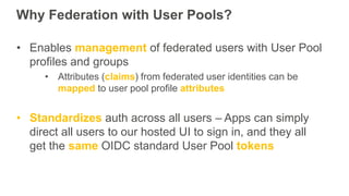 Why Federation with User Pools?
• Enables management of federated users with User Pool
profiles and groups
• Attributes (c...