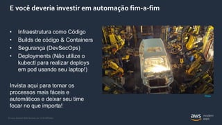 © 2020, Amazon Web Services, Inc. or its Affiliates.
E você deveria investir em automação fim-a-fim
• Infraestrutura como Código
• Builds de código & Containers
• Segurança (DevSecOps)
• Deployments (Não utilize o
kubectl para realizar deploys
em pod usando seu laptop!)
Invista aqui para tornar os
processos mais fáceis e
automáticos e deixar seu time
focar no que importa!
Photo
 