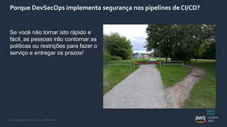 © 2020, Amazon Web Services, Inc. or its Affiliates.
Porque DevSecOps implementa segurança nos pipelines de CI/CD?
Se você não tornar isto rápido e
fácil, as pessoas irão contornar as
políticas ou restrições para fazer o
serviço e entregar os prazos!
Photo &
Licence
 