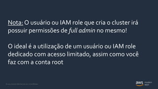 © 2020, Amazon Web Services, Inc. or its Affiliates.
Nota: O usuário ou IAM role que cria o cluster irá
possuir permissões de full admin no mesmo!
O ideal é a utilização de um usuário ou IAM role
dedicado com acesso limitado, assim como você
faz com a conta root
 