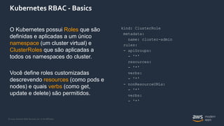 © 2020, Amazon Web Services, Inc. or its Affiliates.
Kubernetes RBAC - Basics
O Kubernetes possui Roles que são
definidas e aplicadas a um único
namespace (um cluster virtual) e
ClusterRoles que são aplicadas a
todos os namespaces do cluster.
Você define roles customizadas
descrevendo resources (como pods e
nodes) e quais verbs (como get,
update e delete) são permitidos.
kind: ClusterRole
metadata:
name: cluster-admin
rules:
- apiGroups:
- '*'
resources:
- '*'
verbs:
- '*'
- nonResourceURLs:
- '*'
verbs:
- '*'
 