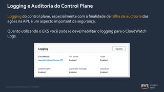 © 2020, Amazon Web Services, Inc. or its Affiliates.
Logging e Auditoria do Control Plane
Logging do control plane, especialmente com a finalidade de trilha de auditoria das
ações naAPI, é um aspecto important da segurança.
Quanto utilizando o EKS você pode (e deve) habilitar o logging para o CloudWatch
Logs.
 