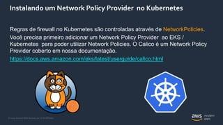 © 2020, Amazon Web Services, Inc. or its Affiliates.
Instalando um Network Policy Provider no Kubernetes
Regras de firewall no Kubernetes são controladas através de NetworkPolicies.
Você precisa primeiro adicionar um Network Policy Provider ao EKS /
Kubernetes para poder utilizar Network Policies. O Calico é um Network Policy
Provider coberto em nossa documentação.
https://docs.aws.amazon.com/eks/latest/userguide/calico.html
 