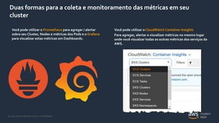 © 2020, Amazon Web Services, Inc. or its Affiliates.
Duas formas para a coleta e monitoramento das métricas em seu
cluster
Você pode utilizar o CloudWatch Container Insights
Para agregar, alertar e visualizer métricas no mesmo lugar
onde você visualzar todas as outras métricas dos serviços da
AWS.
Você pode utilizar o Prometheus para agregar / alertar
sobre seu Cluster, Nodes e métricas dos Pods e o Grafana
para visualizar estas métricas em Dashboards.
 