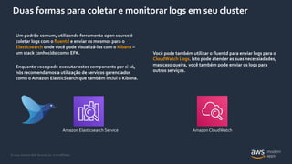 © 2020, Amazon Web Services, Inc. or its Affiliates.
Duas formas para coletar e monitorar logs em seu cluster
Você pode também utilizar o fluentd para enviar logs para o
CloudWatch Logs. Isto pode atender as suas necessiadades,
mas caso queira, você também pode enviar os logs para
outros serviços.
Um padrão comum, utilizando ferramenta open source é
coletar logs com o fluentd e enviar os mesmos para o
Elasticsearch onde você pode visualizá-las com o Kibana –
um stack conhecido como EFK.
Enquanto voce pode executar estes components por si só,
nós recomendamos a utilização de serviços gerenciados
como o Amazon ElasticSearch que também inclui o Kibana.
Amazon Elasticsearch Service Amazon CloudWatch
 