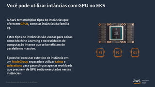 © 2020, Amazon Web Services, Inc. or its Affiliates.
Você pode utilizar intâncias com GPU no EKS
A AWS tem múltiplos tipos de instâncias que
oferecem GPUs, como as insâncias da família
p3.
Estes tipos de instâncias são usadas para coisas
como Machine Learning e necessidades de
computação intense que se beneficiam de
paralelismo massivo.
É possível executar este tipo de instância em
um NodeGroup separado e utilizar taints e
tolerations para garantir que apenas workloads
que precisem de GPU serão executados nestas
instâncias.
 