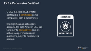 © 2020, Amazon Web Services, Inc. or its Affiliates.
EKS é Kubernetes Certified
O EKS executa o Kubernetes
upstream e é certificado como
compatível com o Kubernetes.
Isso significa que aplicações
gerenciadas pelo Amazon EKS são
totalmente compatíveis com os
aplicativos gerenciados por
qualquer ambiente Kubernetes
padrão.
 