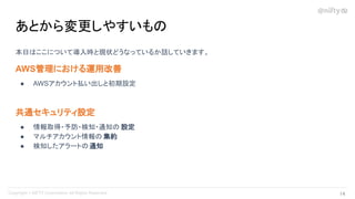 本日はここについて導入時と現状どうなっているか話していきます。
AWS管理における運用改善
● AWSアカウント払い出しと初期設定
共通セキュリティ設定
● 情報取得・予防・検知・通知の 設定
● マルチアカウント情報の 集約
● 検知したアラートの通知
あとから変更しやすいもの
14 
 