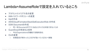 ● アカウントエイリアス名の変更
● IAMパスワードポリシーの変更
● Idpの作成
● AWSCloudFormationStackSetExecutionRole の作成
● SSM Documentの作成
○ 同一名DocumentがすでにあるとCFnでは対処できないため
● GuardDutyの有効化と招待
○ 今はOrganizationsの機能で自動有効化
● OUの変更
○ 初期設定が終わったら SCPが効いているOUへ移動
Lambda+AssumeRoleで設定を入れているところ
19 
 