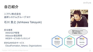ニフティ株式会社
基幹システムグループ N1!
石川 貴之 (Ishikawa Takayuki)
担当業務
　AWS/GCP管理
　Atlassian製品管理
　WEBサービスのバックエンド
好きなAWSのサービス
　CloudFormation, Athena, Organizations
自己紹介
登壇するならカッコつくか
と思ったので年末に
２つ資格取ってきました
2 
 