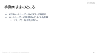 ● AWSルートユーザーのパスワード再発行
● ルートユーザーの物理MFAデバイスの登録
○ リモートワークと相性が悪い。。
手動のままのところ
20 
 