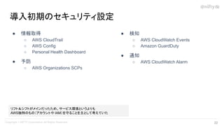 導入初期のセキュリティ設定
● 情報取得
○ AWS CloudTrail
○ AWS Config
○ Personal Health Dashboard
● 予防
○ AWS Organizations SCPs
● 検知
○ AWS CloudWatch Events
○ Amazon GuardDuty
● 通知
○ AWS CloudWatch Alarm
リフト＆シフトがメインだったため、サービス環境というよりも
AWS独特のもの（アカウントや IAM）を守ることを主として考えていた
22 
 