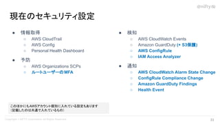 ● 情報取得
○ AWS CloudTrail
○ AWS Config
○ Personal Health Dashboard
● 予防
○ AWS Organizations SCPs
○ ルートユーザーのMFA
現在のセキュリティ設定
● 検知
○ AWS CloudWatch Events
○ Amazon GuardDuty (+ S3保護)
○ AWS ConfigRule
○ IAM Access Analyzer
● 通知
○ AWS CloudWatch Alarm State Change
○ ConfigRule Compliance Change
○ Amazon GuardDuty Findings
○ Health Event
このほかにもAWSアカウント個別に入れている設定もあります
（記載したのは共通で入れているもの）
23 
 