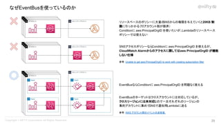 なぜEventBusを使っているのか
リソースベースのポリシーに大量の
SNSからの権限を与えていくと20KB 制
限に引っかかる（70アカウント弱が限界）
Conditionに aws:PrincipalOrgID を使いたいが、Lambdaのリソースベース
ポリシーでは使えない
SNSアクセスポリシーなら
Conditionに aws:PrincipalOrgID を使えるが、
CloudWatch Alarmからのアクセスに関してはaws:PrincipalOrgID が機能
しない仕様
参考：Unable to get aws:PrincipalOrgID to work with creating subscription filter
EventBusならConditionに aws:PrincipalOrgID を問題なく使える
EventBusのターゲットはクロスアカウントには対応しているが、
クロスリージョンには未対応
なので一旦それぞれのリージョンの
集約アカウントに集めて
SNSで通知用Lambdaに送る
参考：AWS アカウント間のイベントの送受信
29 
 