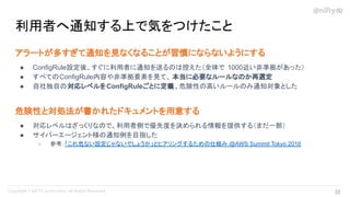 アラートが多すぎて通知を見なくなることが習慣にならないようにする
● ConfigRule設定後、すぐに利用者に通知を送るのは控えた（全体で 1000近い非準拠があった）
● すべてのConfigRule内容や非準拠要素を見て、 本当に必要なルールなのか再選定
● 自社独自の対応レベルをConfigRuleごとに定義、危険性の高いルールのみ通知対象とした
危険性と対処法が書かれたドキュメントを用意する
● 対応レベルはざっくりなので、利用者側で優先度を決められる情報を提供する（まだ一部）
● サイバーエージェント様の通知例を目指した
○ 参考：「これ危ない設定じゃないでしょうか」とヒアリングするための仕組み @AWS Summit Tokyo 2018
利用者へ通知する上で気をつけたこと
32 
 