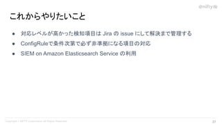 ● 対応レベルが高かった検知項目は Jira の issue にして解決まで管理する
● ConfigRuleで条件次第で必ず非準拠になる項目の対応
● SIEM on Amazon Elasticsearch Service の利用
これからやりたいこと
37 
 