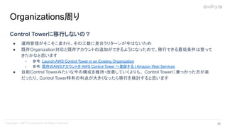 Control Towerに移行しないの？
● 運用管理がそこそこ変わり、その工数に見合うリターンが今はないため
● 既存Organization対応と既存アカウントの追加ができるようになったので、移行できる最低条件は整って
きたかなと思います
○ 参考：Launch AWS Control Tower in an Existing Organization
○ 参考：既存のAWSアカウントを AWS Control Tower へ登録する | Amazon Web Services
● 自前Control Towerみたいな今の構成を維持・改善していくよりも、 Control Towerに乗っかった方が楽
だったり、Control Tower特有の利点が大きくなったら移行を検討すると思います
Organizations周り
39 
 