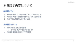 本日話す内容について
4 
本日話すこと
1. AWS導入前にしっかり決めておいてよかったこと
2. AWS導入後に段階的に整えていったことの詳細
3. なんでこれを採用していないのか
本日話さないこと
● 導入前に決めたことの詳細
○ すでに公開している資料の紹介のみ
● AWSの機能自体についての説明
 