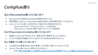 なんでSecurityHub使っていないの？
● SecurityHubで全部のConfigRuleを管理できないから
● 設定保護しようとしたら SecurityHub自体を自由に利用者側で使いにくくなるから
● しかしいいところも多いため割り切って使おうかと何度も考えました
○ StandardsのON/OFF、Standardsごとのリソースの例外設定
○ Organizationによる有効化と集約、集約アカウントからの自動修復
なんでOrganizationConfigRule使っていないの？
● 修復を入れることができないので、結局２カ所で管理することになるから
● デプロイと設定の保護はすでにできていたため利点があまりなかった
なんで適合パック使っていないの？
● ConfigRuleは修復も含めCDKで管理しており扱いに困っていなかったため
● Control Tower使い出したら使うかもしれません。
○ 参考：AWS Config 適合パックを使用したAWS Control Tower発見的ガードレールの実装 | Amazon Web Services
ConfigRule周り
41 
 