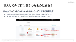Masterアカウントのコストエクスプローラーだけ使える権限設定
● IDaaSから請求アカウントで費用だけ確認できる Roleで入れるようにした
● 費用確認の習慣付けや自社サービス間での費用比較が気軽にできる
導入してみて特に良かったものはある？
43 
 