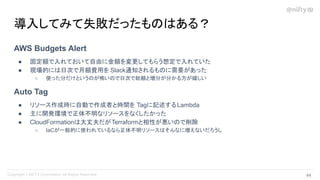 AWS Budgets Alert
● 固定額で入れておいて自由に金額を変更してもらう想定で入れていた
● 現場的には日次で月額費用を Slack通知されるものに需要があった
○ 使った分だけというのが怖いので日次で総額と増分が分かる方が嬉しい
Auto Tag
● リソース作成時に自動で作成者と時間を Tagに記述するLambda
● 主に開発環境で正体不明なリソースをなくしたかった
● CloudFormationは大丈夫だがTerraformと相性が悪いので削除
○ IaCが一般的に使われているなら正体不明リソースはそんなに増えないだろうし
導入してみて失敗だったものはある？
44 
 