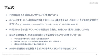 ● 利用者の成長を阻害しないセキュリティを敷いている
● あとから変更しにくい要素はAWS導入前にしっかり構成を決めた、
3年経った今でも困らず運用で
きている（アカウントの粒度、コンソールログインアカウント、マルチアカウントへの設定配布方法）
● 時間のかかる新規アカウントの初期設定は自動化、無理のない運用に改善していった
● はじめは速度優先、利用状況に合わせて必要なセキュリティを増やしていった
○ すぐに設定できてコストに見合うものを最初に導入
○ 推奨されたものや、ヒヤリハット・障害の再発防止策として追加導入
○ 通知は利用者視点を持って量と内容を考える
● AWSの新機能は都度検証するが、ROIを考えて導入や移行を決めていく
まとめ
46 
 