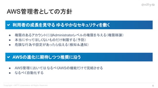 AWS管理者としての方針
● 権限のあるアカウントにはAdministratorレベルの権限を与える（権限移譲）
● 本当にやってほしくないものだけ制限する（予防）
● 危険な行為や設定があったら伝える（検知＆通知）
利用者の成長を見守る ゆるやかなセキュリティを敷く
● AWS管理においては なるべくAWSの機能だけで完結させる
● なるべく自動化する
AWSの進化に期待しつつ推奨に沿う
6 
 