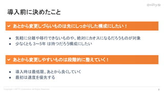 導入前に決めたこと
● 気軽に分離や移行できないものや、絶対にカオスになるだろうものが対象
● 少なくとも 3～5年 は持つだろう構成にしたい
あとから変更しづらいものは先にしっかりした構成にしたい！
● 導入時は最低限、あとから良くしていく
● 最初は速度を優先する
あとから変更しやすいものは段階的に整えていく！
9 
 