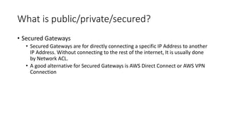 What is public/private/secured?
• Secured Gateways
• Secured Gateways are for directly connecting a specific IP Address to another
IP Address. Without connecting to the rest of the internet, It is usually done
by Network ACL.
• A good alternative for Secured Gateways is AWS Direct Connect or AWS VPN
Connection
 