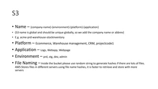 S3
• Name – {company-name}-{environment}-{platform}-{application}
• (S3 name is global and should be unique globally, so we add the company name or abbrev)
• E.g. acme-prd-warehouse-stockinventory
• Platform – Ecommerce, Warehouse management, CRM, projectcode1
• Application – Logs, Webapp, Webpage
• Environment – prd, stg, dev, admin
• File Naming – Inside the bucket please use random string to generate hashes if there are lots of files.
AWS Stores files in different servers using file name hashes, it is faster to retrieve and store with more
servers
 